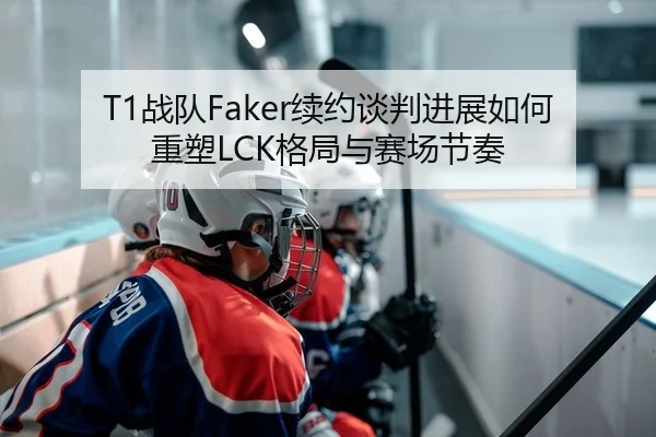 T1战队Faker续约谈判进展如何重塑LCK格局与赛场节奏
